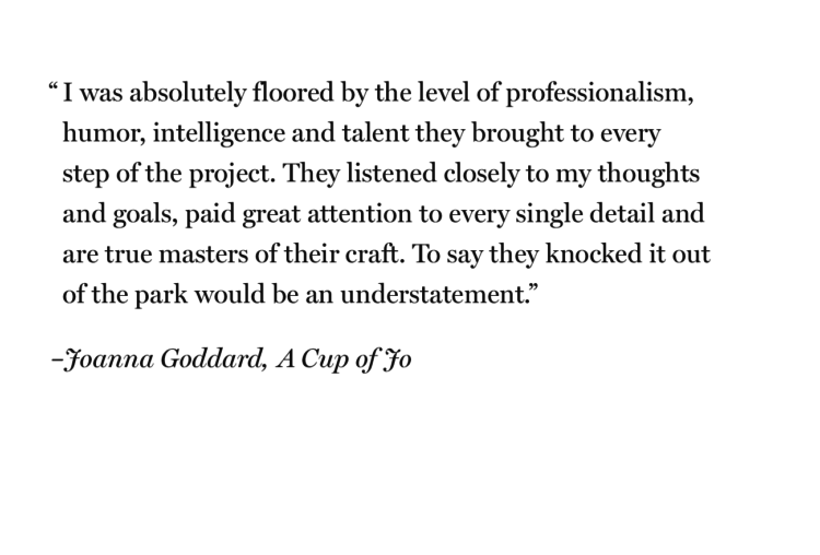 “I was absolutely floored by the level of professionalism, humor, intelligence and talent they brought to every step of the project. They listened closely to my thoughts and goals, paid great attention to every single detail and are true masters of their craft. To say they knocked it out of the park would be an understatement.”
- Joanna Goddard, A Cup of Jo